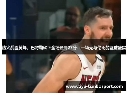 热火战胜黄蜂，巴特勒砍下全场最高27分：一场无与伦比的篮球盛宴